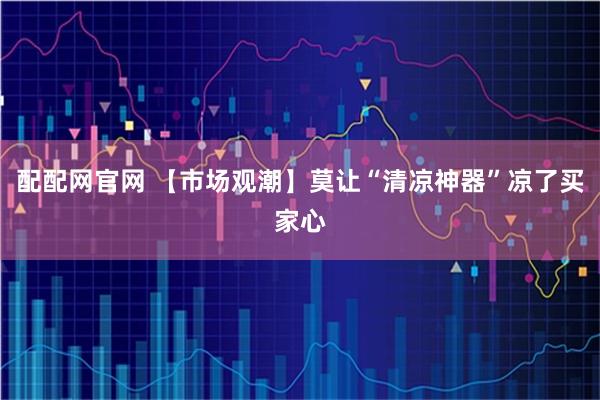 配配网官网 【市场观潮】莫让“清凉神器”凉了买家心
