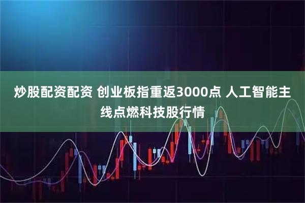 炒股配资配资 创业板指重返3000点 人工智能主线点燃科技股行情