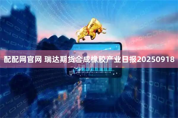 配配网官网 瑞达期货合成橡胶产业日报20250918