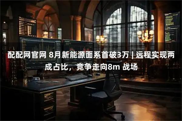 配配网官网 8月新能源面系首破3万 | 远程实现两成占比，竞争走向8m 战场