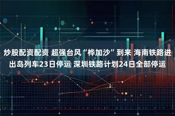 炒股配资配资 超强台风“桦加沙”到来 海南铁路进出岛列车23日停运 深圳铁路计划24日全部停运