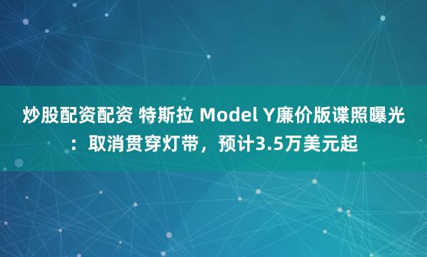 炒股配资配资 特斯拉 Model Y廉价版谍照曝光：取消贯穿灯带，预计3.5万美元起