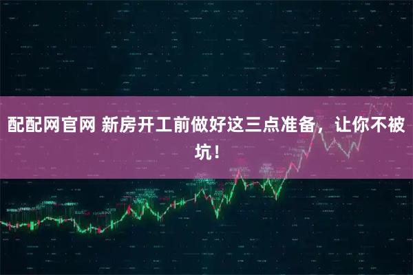 配配网官网 新房开工前做好这三点准备，让你不被坑！