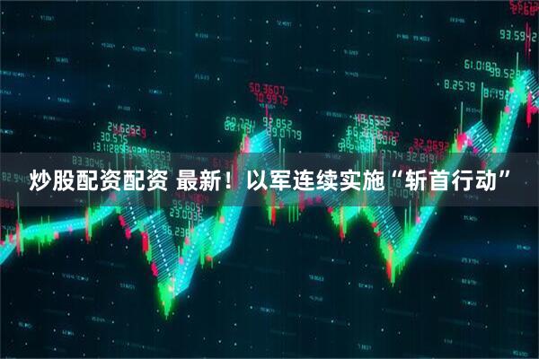 炒股配资配资 最新！以军连续实施“斩首行动”