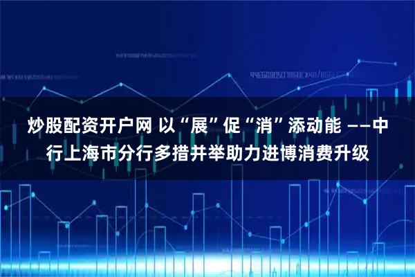 炒股配资开户网 以“展”促“消”添动能 ——中行上海市分行多措并举助力进博消费升级