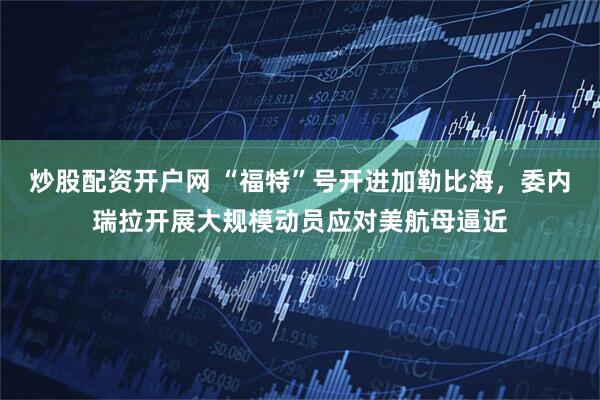 炒股配资开户网 “福特”号开进加勒比海，委内瑞拉开展大规模动员应对美航母逼近