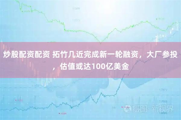 炒股配资配资 拓竹几近完成新一轮融资，大厂参投，估值或达100亿美金