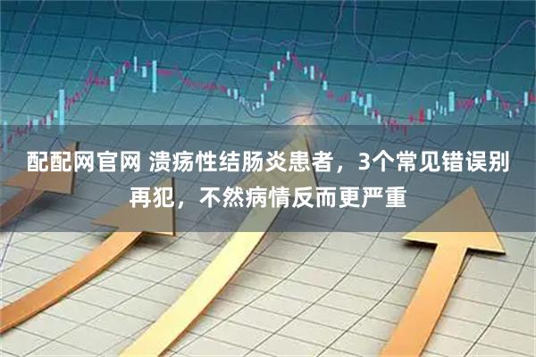 配配网官网 溃疡性结肠炎患者，3个常见错误别再犯，不然病情反而更严重