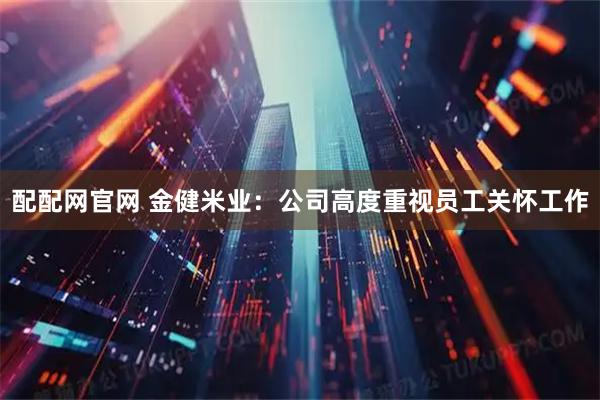 配配网官网 金健米业：公司高度重视员工关怀工作
