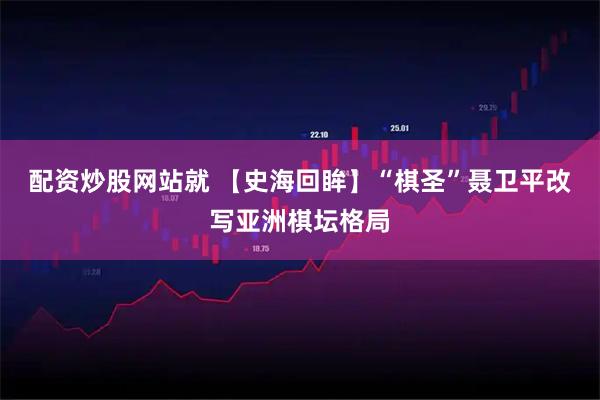 配资炒股网站就 【史海回眸】“棋圣”聂卫平改写亚洲棋坛格局