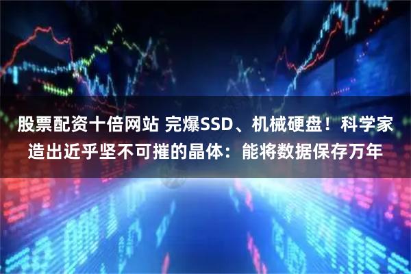 股票配资十倍网站 完爆SSD、机械硬盘！科学家造出近乎坚不可摧的晶体：能将数据保存万年