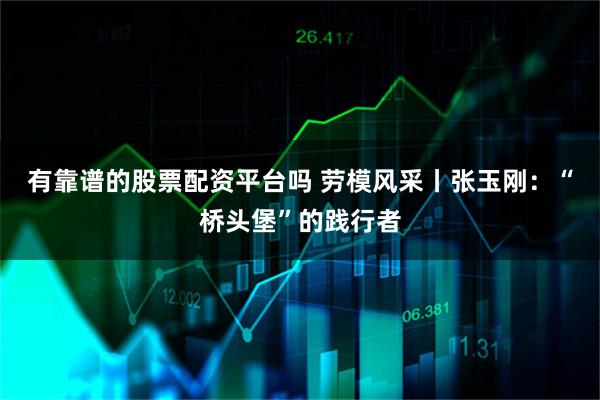有靠谱的股票配资平台吗 劳模风采丨张玉刚：“桥头堡”的践行者