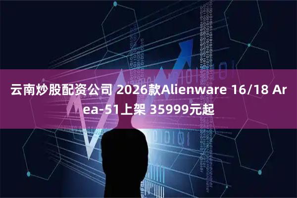 云南炒股配资公司 2026款Alienware 16/18 Area-51上架 35999元起