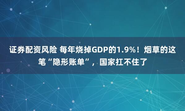 证券配资风险 每年烧掉GDP的1.9%！烟草的这笔“隐形账单”，国家扛不住了