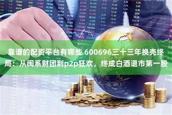 靠谱的配资平台有哪些 600696三十三年换壳终局：从闽系财团到p2p狂欢，终成白酒退市第一股