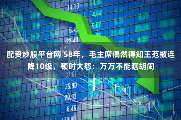 配资炒股平台网 58年，毛主席偶然得知王范被连降10级，顿时大怒：万万不能瞎胡闹