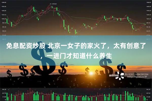 免息配资炒股 北京一女子的家火了，太有创意了，一进门才知道什么养生