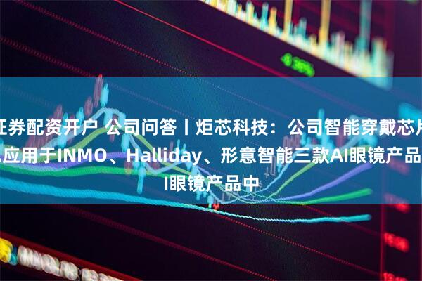 证券配资开户 公司问答丨炬芯科技：公司智能穿戴芯片已应用于INMO、Halliday、形意智能三款AI眼镜产品中