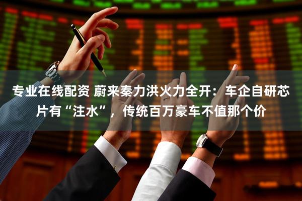 专业在线配资 蔚来秦力洪火力全开：车企自研芯片有“注水”，传统百万豪车不值那个价