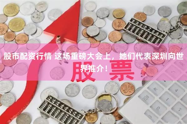 股市配资行情 这场重磅大会上，她们代表深圳向世界推介！