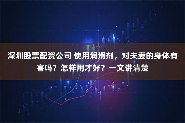 深圳股票配资公司 使用润滑剂，对夫妻的身体有害吗？怎样用才好？一文讲清楚