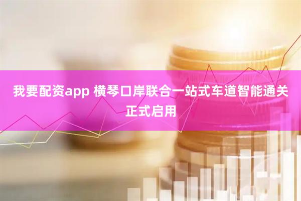 我要配资app 横琴口岸联合一站式车道智能通关正式启用