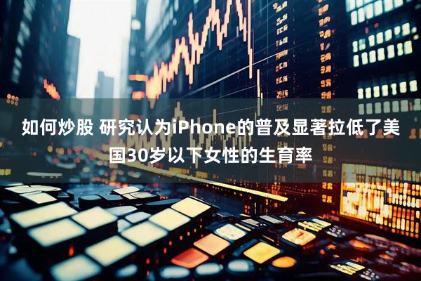 如何炒股 研究认为iPhone的普及显著拉低了美国30岁以下女性的生育率