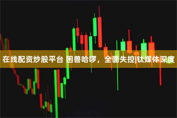 在线配资炒股平台 困兽哈啰，全面失控|钛媒体深度