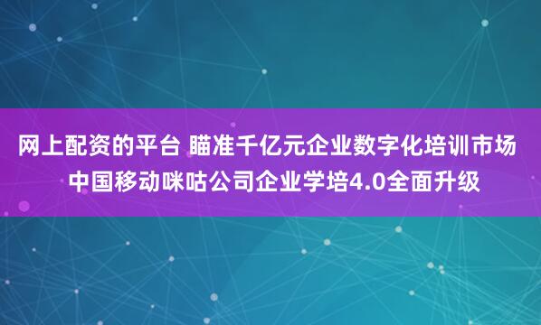 网上配资的平台 瞄准千亿元企业数字化培训市场  中国移动咪咕公司企业学培4.0全面升级