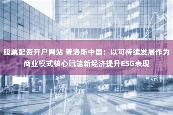 股票配资开户网站 普洛斯中国：以可持续发展作为商业模式核心赋能新经济提升ESG表现