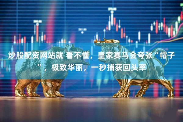 炒股配资网站就 看不懂,皇家赛马会夸张“帽子”,极致华丽,一秒捕获回头率