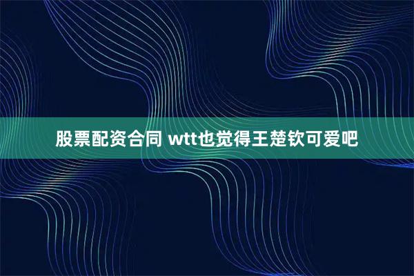 股票配资合同 wtt也觉得王楚钦可爱吧