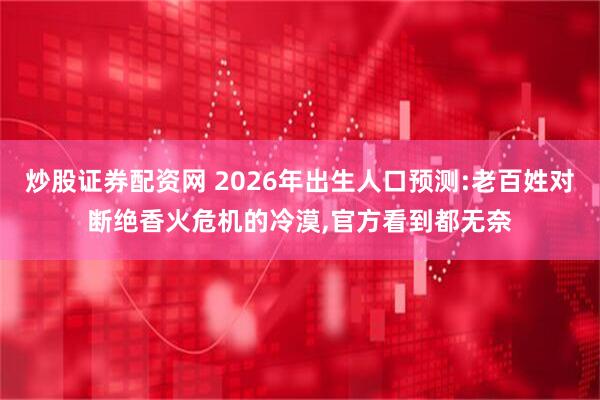 炒股证券配资网 2026年出生人口预测:老百姓对断绝香火危机的冷漠,官方看到都无奈