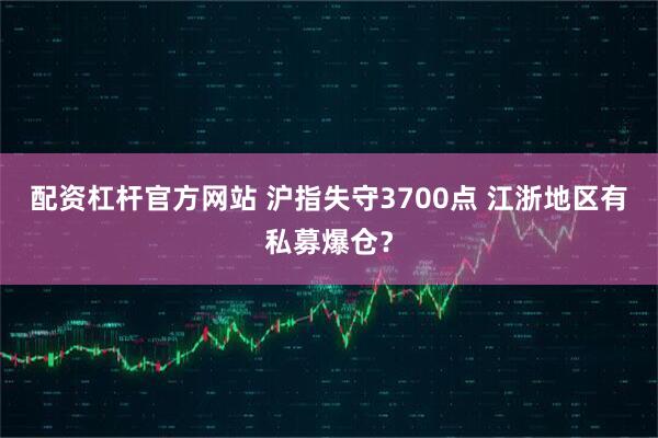 配资杠杆官方网站 沪指失守3700点 江浙地区有私募爆仓？